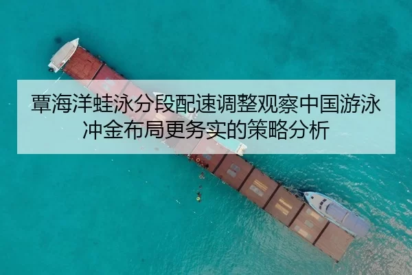 覃海洋蛙泳分段配速调整观察中国游泳冲金布局更务实的策略分析