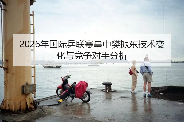 2026年国际乒联赛事中樊振东技术变化与竞争对手分析