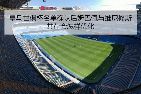 皇马世俱杯名单确认后姆巴佩与维尼修斯共存会怎样优化