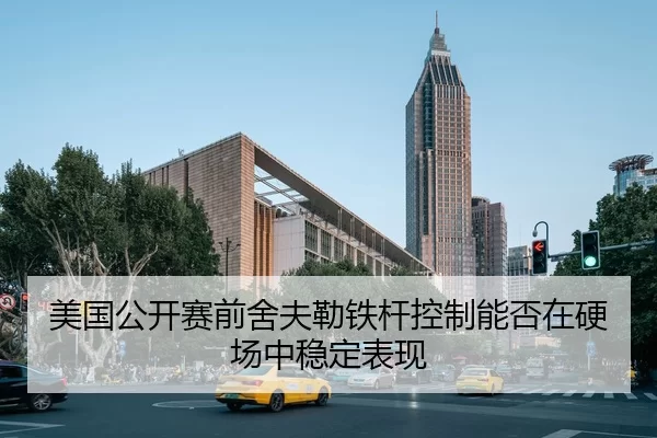 美国公开赛前舍夫勒铁杆控制能否在硬场中稳定表现